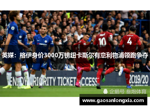 英媒：格伊身价3000万镑纽卡斯尔有意利物浦领跑争夺
