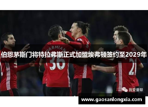 伯恩茅斯门将特拉弗斯正式加盟埃弗顿签约至2029年