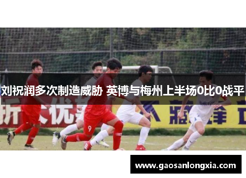 刘祝润多次制造威胁 英博与梅州上半场0比0战平